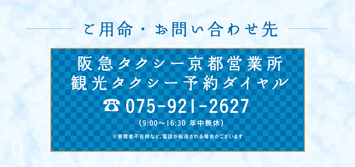 ご用命・お問い合わせ先 阪急タクシー京都営業所 観光タクシー予約ダイヤル 075-921-2627 （9:00〜16:30 年中無休）※管理者不在時など、電話が転送される場合がございます