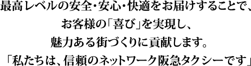 最高レベルの安全･安心･快適をお届けすることで、お客様の「喜び」を実現し、魅力ある街づくりに貢献します。「私たちは、信頼のネットワーク阪急タクシーです」