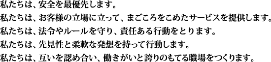 私たちは、安全を最優先します。私たちは、お客様の立場に立って、まごころをこめたサービスを提供します。私たちは、法令やルールを守り、責任ある行動をとります。私たちは、先見性と柔軟な発想を持って行動します。私たちは、互いを認め合い、働きがいと誇りのもてる職場をつくります。