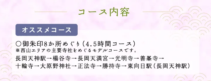 コース内容【オススメコース】○御朱印8か所めぐり（3.5時間コース）※西山エリアの主要寺社をめぐるモデルコースです。 長岡天神駅→楊谷寺→長岡天満宮→光明寺→善峯寺→十輪寺→大原野神社→正法寺→勝持寺→東向日駅（長岡天神駅）