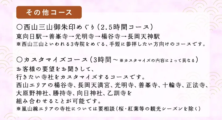 【その他コース】○西山三山御朱印めぐり（2時間コース）東向日駅→善峯寺→光明寺→楊谷寺→長岡天神駅 ※西山三山といわれる3寺院をめぐる、手短に参拝したい方向けのコースです。○カスタマイズコース（2.5時間～※カスタマイズの内容によって異なる）お客様の要望をお聞きして、行きたい寺社をカスタマイズするコースです。西山エリアの楊谷寺、長岡天満宮、光明寺、善峯寺、十輪寺、正法寺、大原野神社、勝持寺、向日神社、乙訓寺を組み合わせることが可能です。※嵐山線エリアの寺社については要相談（桜・紅葉等の観光シーズンを除く）