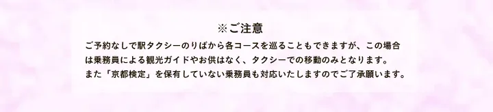 ※ご注意 ご予約なしで駅タクシーのりばから各コースを巡ることもできますが、この場合は乗務員による観光ガイドやお供はなく、タクシーでの移動のみとなります。また「京都検定」を保有していない乗務員も対応いたしますのでご了承願います。