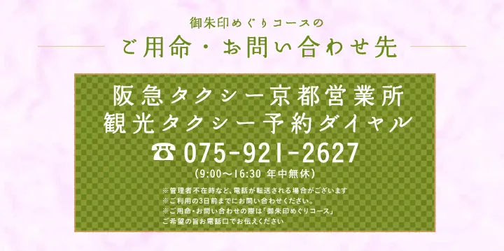 御朱印めぐりコースのご用命・お問い合わせ先 阪急タクシー京都営業所 観光タクシー予約ダイヤル 075-921-2627 （9:00～16:30 年中無休）※管理者不在時など、電話が転送される場合がございます※ご利用日の３日前までお問い合わせください※ご用命・お問い合わせの際は「御朱印めぐりコース」ご希望の旨お電話口でお伝えください