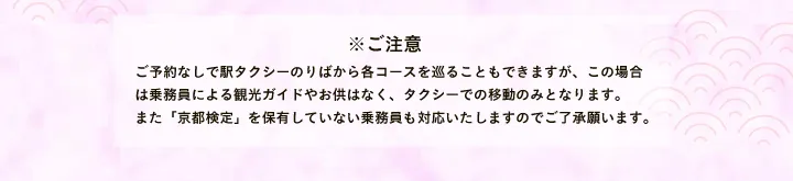 ※ご注意 ご予約なしで駅タクシーのりばから各コースを巡ることもできますが、この場合は乗務員による観光ガイドやお供はなく、タクシーでの移動のみとなります。また「京都検定」を保有していない乗務員も対応いたしますのでご了承願います。