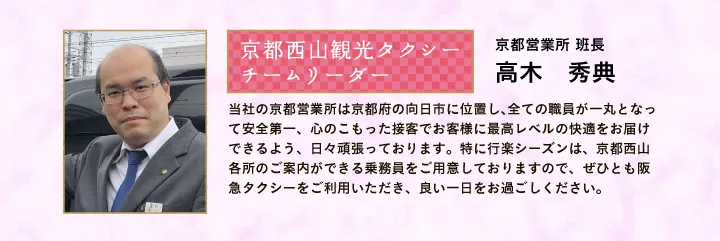 京都西山観光タクシー チームリーダー 京都営業所 班長 高木 秀典 当社の京都営業所は京都府の向日市に位置し、全ての職員が一丸となって安全第一、心のこもった接客でお客様に最高レベルの快適をお届けできるよう、日々頑張っております。特に行楽シーズンは、京都西山各所のご案内ができる乗務員をご用意しておりますので、ぜひとも阪急タクシーをご利用いただき、良い一日をお過ごしください。