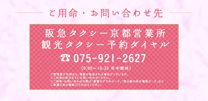 ご用命・お問い合わせ先 阪急タクシー京都営業所 観光タクシー予約ダイヤル 075-921-2627 （9:00～16:30 年中無休）※管理者不在時など、電話が転送される場合がございます※ご利用日の３日前までお問い合わせください※ご用命・お問い合わせの際は「春夏おすすめコース」「⻄⼭春の桜を堪能コース」などご希望の旨お電話口でお伝えください