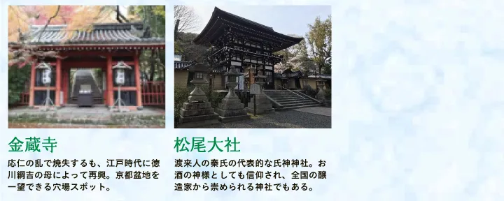 【金蔵寺】応仁の乱で焼失するも、江戸時代に徳川綱吉の母によって再興。京都盆地を一望できる穴場スポット。 【松尾大社】渡来人の秦氏の代表的な氏神神社。お酒の神様としても信仰され、全国の醸造家から崇められる神社でもある。