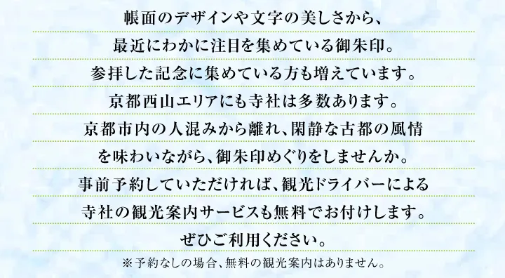 帳面のデザインや文字の美しさから、最近にわかに注目を集めている御朱印。参拝した記念に集めている方も増えています。京都西山エリアにも寺社は多数あります。京都市内の人混みから離れ、閑静な古都の風情を味わいながら、御朱印めぐりをしませんか。事前予約していただければ、観光ドライバーによる寺社の観光案内サービスも無料でお付けします。ぜひご利用ください。※予約なしの場合、無料の観光案内はありません。