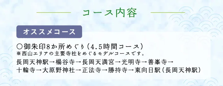 コース内容【オススメコース】○御朱印8か所めぐり（3.5時間コース）※西山エリアの主要寺社をめぐるモデルコースです。 長岡天神駅→楊谷寺→長岡天満宮→光明寺→善峯寺→十輪寺→大原野神社→正法寺→勝持寺→東向日駅（長岡天神駅）
