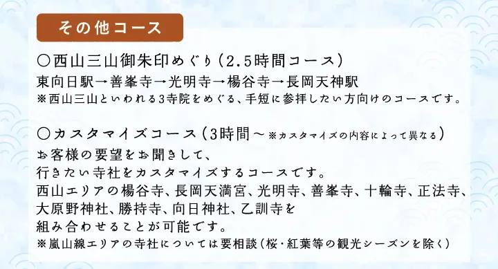 【その他コース】○西山三山御朱印めぐり（2時間コース）東向日駅→善峯寺→光明寺→楊谷寺→長岡天神駅 ※西山三山といわれる3寺院をめぐる、手短に参拝したい方向けのコースです。○カスタマイズコース（2.5時間～※カスタマイズの内容によって異なる）お客様の要望をお聞きして、行きたい寺社をカスタマイズするコースです。西山エリアの楊谷寺、長岡天満宮、光明寺、善峯寺、十輪寺、正法寺、大原野神社、勝持寺、向日神社、乙訓寺を組み合わせることが可能です。※嵐山線エリアの寺社については要相談（桜・紅葉等の観光シーズンを除く）
