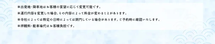 ※出発地・降車地はお客様の要望に応じて変更可能です。※運行内容を変更した場合、その内容によって料金が変わることがあります。※寺社によっては特定の日時によっては閉門している場合があります。ご予約時に確認いたします。※拝観料・駐車場代はお客様負担です。