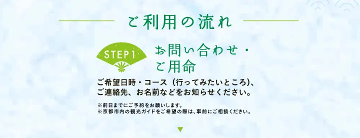 ご利用の流れ 【STEP1 お問い合わせ・ご用命】ご希望日時・コース（行ってみたいところ）、ご連絡先、お名前などをお知らせください。※前日までにご予約をお願いします。※京都市内の観光ガイドをご希望の際は、事前にご相談ください。