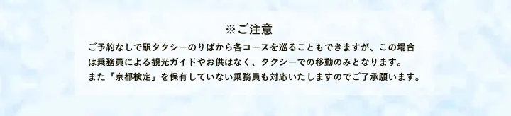 ※ご注意 ご予約なしで駅タクシーのりばから各コースを巡ることもできますが、この場合は乗務員による観光ガイドやお供はなく、タクシーでの移動のみとなります。また「京都検定」を保有していない乗務員も対応いたしますのでご了承願います。