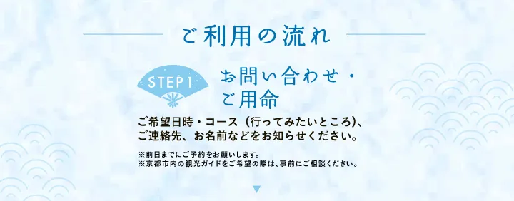 ご利用の流れ 【STEP1 お問い合わせ・ご用命】ご希望日時・コース（行ってみたいところ）、ご連絡先、お名前などをお知らせください。※前日までにご予約をお願いします。※京都市内の観光ガイドをご希望の際は、事前にご相談ください。