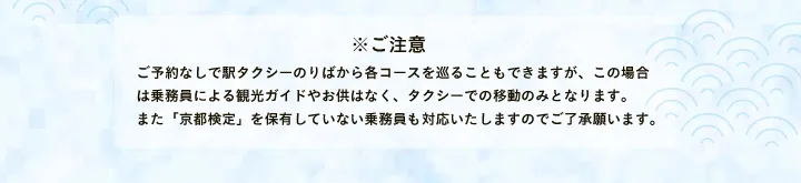 ※ご注意 ご予約なしで駅タクシーのりばから各コースを巡ることもできますが、この場合は乗務員による観光ガイドやお供はなく、タクシーでの移動のみとなります。また「京都検定」を保有していない乗務員も対応いたしますのでご了承願います。