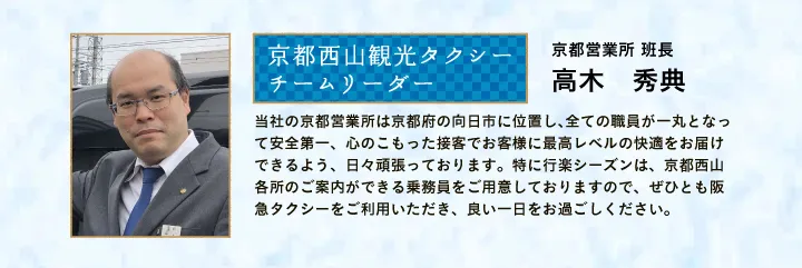 京都西山観光タクシー チームリーダー 京都営業所 班長 高木 秀典 当社の京都営業所は京都府の向日市に位置し、全ての職員が一丸となって安全第一、心のこもった接客でお客様に最高レベルの快適をお届けできるよう、日々頑張っております。特に行楽シーズンは、京都西山各所のご案内ができる乗務員をご用意しておりますので、ぜひとも阪急タクシーをご利用いただき、良い一日をお過ごしください。