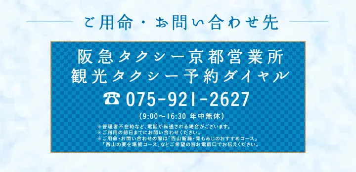 ご用命・お問い合わせ先 阪急タクシー京都営業所 観光タクシー予約ダイヤル 075-921-2627 （9:00～16:30 年中無休）※管理者不在時など、電話が転送される場合がございます。※ご利用の前日までにお問い合わせください。※ご用命・お問い合わせの際は「西山新緑・青もみじのおすすめコース」「西山の夏を堪能コース」などご希望の旨お電話口でお伝えください。