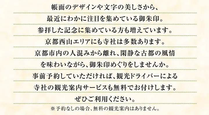 帳面のデザインや文字の美しさから、最近にわかに注目を集めている御朱印。参拝した記念に集めている方も増えています。京都西山エリアにも寺社は多数あります。京都市内の人混みから離れ、閑静な古都の風情を味わいながら、御朱印めぐりをしませんか。事前予約していただければ、観光ドライバーによる寺社の観光案内サービスも無料でお付けします。ぜひご利用ください。※予約なしの場合、無料の観光案内はありません。