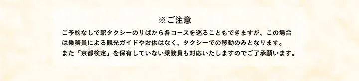 ※ご注意 ご予約なしで駅タクシーのりばから各コースを巡ることもできますが、この場合は乗務員による観光ガイドやお供はなく、タクシーでの移動のみとなります。また「京都検定」を保有していない乗務員も対応いたしますのでご了承願います。
