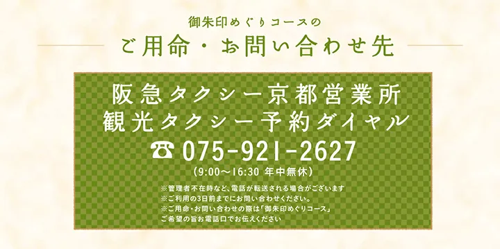 御朱印めぐりコースのご用命・お問い合わせ先 阪急タクシー京都営業所 観光タクシー予約ダイヤル 075-921-2627 （9:00～16:30 年中無休）※管理者不在時など、電話が転送される場合がございます※ご利用日の３日前までお問い合わせください※ご用命・お問い合わせの際は「御朱印めぐりコース」ご希望の旨お電話口でお伝えください