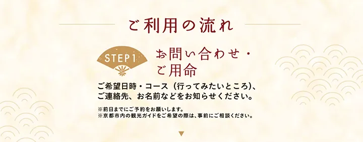 ご利用の流れ 【STEP1 お問い合わせ・ご用命】ご希望日時・コース（行ってみたいところ）、ご連絡先、お名前などをお知らせください。※前日までにご予約をお願いします。※京都市内の観光ガイドをご希望の際は、事前にご相談ください。