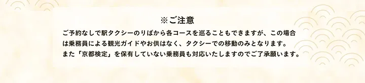 ※ご注意 ご予約なしで駅タクシーのりばから各コースを巡ることもできますが、この場合は乗務員による観光ガイドやお供はなく、タクシーでの移動のみとなります。また「京都検定」を保有していない乗務員も対応いたしますのでご了承願います。