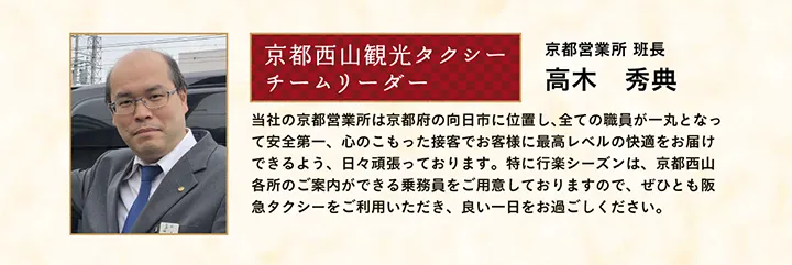 京都西山観光タクシー チームリーダー 京都営業所 班長 高木 秀典 当社の京都営業所は京都府の向日市に位置し、全ての職員が一丸となって安全第一、心のこもった接客でお客様に最高レベルの快適をお届けできるよう、日々頑張っております。特に行楽シーズンは、京都西山各所のご案内ができる乗務員をご用意しておりますので、ぜひとも阪急タクシーをご利用いただき、良い一日をお過ごしください。