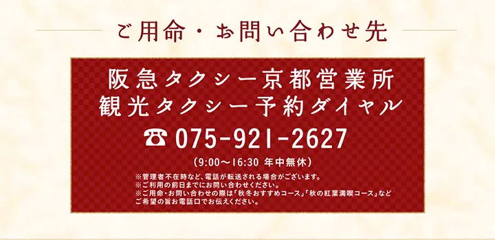 ご用命・お問い合わせ先 阪急タクシー京都営業所 観光タクシー予約ダイヤル 075-921-2627 （9:00～16:30 年中無休）※管理者不在時など、電話が転送される場合がございます。※ご利用の前日までにお問い合わせください。※ご用命・お問い合わせの際は「秋冬おすすめコース」「秋の紅葉満喫コース」などご希望の旨お電話口でお伝えください。
