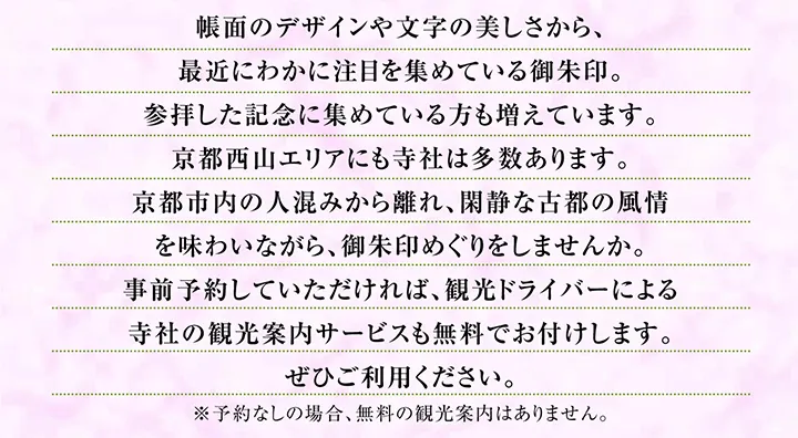 帳面のデザインや文字の美しさから、最近にわかに注目を集めている御朱印。参拝した記念に集めている方も増えています。京都西山エリアにも寺社は多数あります。京都市内の人混みから離れ、閑静な古都の風情を味わいながら、御朱印めぐりをしませんか。事前予約していただければ、観光ドライバーによる寺社の観光案内サービスも無料でお付けします。ぜひご利用ください。※予約なしの場合、無料の観光案内はありません。