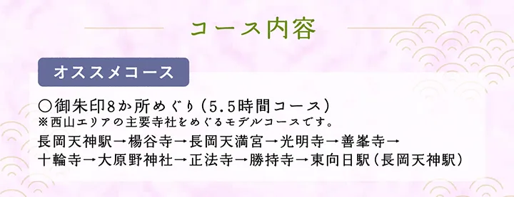 コース内容【オススメコース】○御朱印8か所めぐり（5.5時間コース）※西山エリアの主要寺社をめぐるモデルコースです。 長岡天神駅→楊谷寺→長岡天満宮→光明寺→善峯寺→十輪寺→大原野神社→正法寺→勝持寺→東向日駅（長岡天神駅）