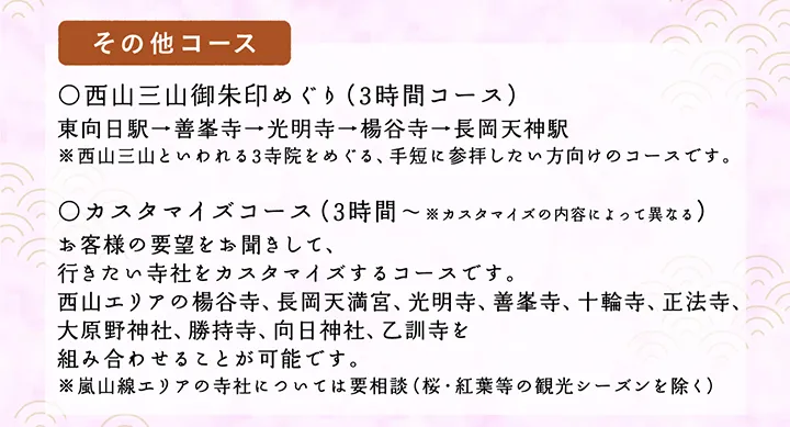 【その他コース】○西山三山御朱印めぐり（3時間コース）東向日駅→善峯寺→光明寺→楊谷寺→長岡天神駅 ※西山三山といわれる3寺院をめぐる、手短に参拝したい方向けのコースです。○カスタマイズコース（3時間～※カスタマイズの内容によって異なる）お客様の要望をお聞きして、行きたい寺社をカスタマイズするコースです。西山エリアの楊谷寺、長岡天満宮、光明寺、善峯寺、十輪寺、正法寺、大原野神社、勝持寺、向日神社、乙訓寺を組み合わせることが可能です。※嵐山線エリアの寺社については要相談（桜・紅葉等の観光シーズンを除く）
