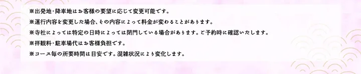 ※出発地・降車地はお客様の要望に応じて変更可能です。※運行内容を変更した場合、その内容によって料金が変わることがあります。※寺社によっては特定の日時によっては閉門している場合があります。ご予約時に確認いたします。※拝観料・駐車場代はお客様負担です。※コース毎の所要時間は目安です。混雑状況により変化します。