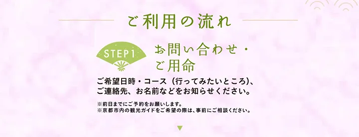 ご利用の流れ 【STEP1 お問い合わせ・ご用命】ご希望日時・コース（行ってみたいところ）、ご連絡先、お名前などをお知らせください。※前日までにご予約をお願いします。※京都市内の観光ガイドをご希望の際は、事前にご相談ください。