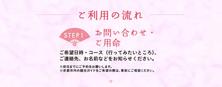 ご利用の流れ 【STEP1 お問い合わせ・ご用命】ご希望日時・コース（行ってみたいところ）、ご連絡先、お名前などをお知らせください。※前日までにご予約をお願いします。※京都市内の観光ガイドをご希望の際は、事前にご相談ください。