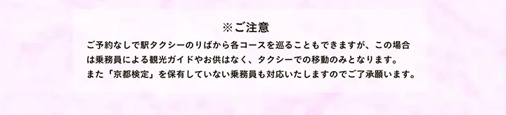 ※ご注意 ご予約なしで駅タクシーのりばから各コースを巡ることもできますが、この場合は乗務員による観光ガイドやお供はなく、タクシーでの移動のみとなります。また「京都検定」を保有していない乗務員も対応いたしますのでご了承願います。