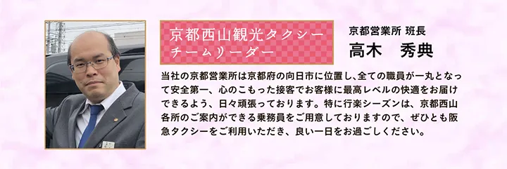 京都西山観光タクシー チームリーダー 京都営業所 班長 高木 秀典 当社の京都営業所は京都府の向日市に位置し、全ての職員が一丸となって安全第一、心のこもった接客でお客様に最高レベルの快適をお届けできるよう、日々頑張っております。特に行楽シーズンは、京都西山各所のご案内ができる乗務員をご用意しておりますので、ぜひとも阪急タクシーをご利用いただき、良い一日をお過ごしください。