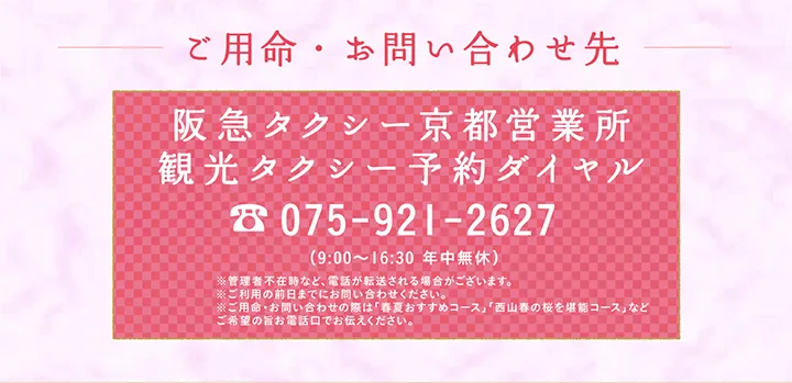 ご用命・お問い合わせ先 阪急タクシー京都営業所 観光タクシー予約ダイヤル 075-921-2627 （9:00～16:30 年中無休）※管理者不在時など、電話が転送される場合がございます。※ご利用の前日までにお問い合わせください。※ご用命・お問い合わせの際は「春夏おすすめコース」「⻄⼭春の桜を堪能コース」などご希望の旨お電話口でお伝えください。