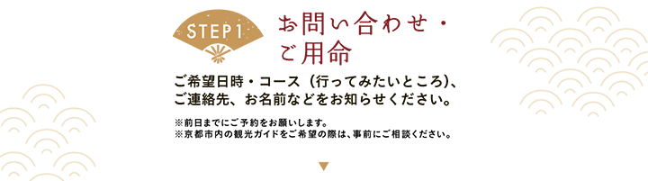 【STEP1 お問い合わせ・ご用命】ご希望日時・コース（行ってみたいところ）、ご連絡先、お名前などをお知らせください。※前日までにご予約をお願いします。※京都市内の観光ガイドをご希望の際は、事前にご相談ください。