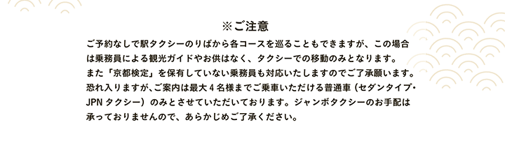 ※ご注意 ご予約なしで駅タクシーのりばから各コースを巡ることもできますが、この場合は乗務員による観光ガイドやお供はなく、タクシーでの移動のみとなります。また「京都検定」を保有していない乗務員も対応いたしますのでご了承願います。恐れ入りますが、ご案内は最大4名様までご乗車いただける普通車（セダンタイプ・JPNタクシー）のみとさせていただいております