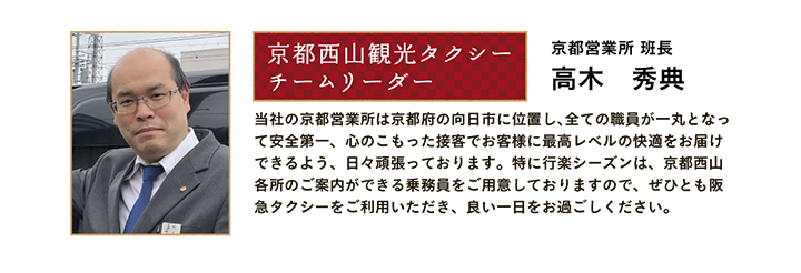 京都西山観光タクシー チームリーダー 京都営業所 班長 高木 秀典 当社の京都営業所は京都府の向日市に位置し、全ての職員が一丸となって安全第一、心のこもった接客でお客様に最高レベルの快適をお届けできるよう、日々頑張っております。特に行楽シーズンは、京都西山各所のご案内ができる乗務員をご用意しておりますので、ぜひとも阪急タクシーをご利用いただき、良い一日をお過ごしください。