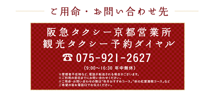ご用命・お問い合わせ先 阪急タクシー京都営業所 観光タクシー予約ダイヤル 075-921-2627 （9:00～16:30 年中無休）※管理者不在時など、電話が転送される場合がございます。※ご利用の前日までにお問い合わせください。※ご用命・お問い合わせの際は「秋冬おすすめコース」「秋の紅葉満喫コース」などご希望の旨お電話口でお伝えください。
