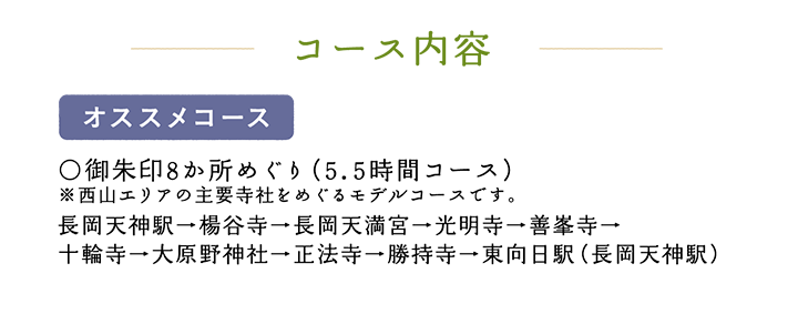 コース内容【オススメコース】○御朱印8か所めぐり（5.5時間コース）※西山エリアの主要寺社をめぐるモデルコースです。 長岡天神駅→楊谷寺→長岡天満宮→光明寺→善峯寺→十輪寺→大原野神社→正法寺→勝持寺→東向日駅（長岡天神駅）