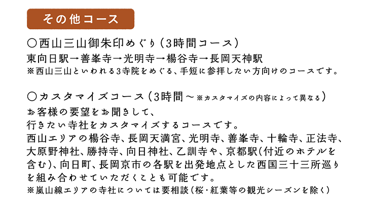 【その他コース】○西山三山御朱印めぐり（3時間コース）東向日駅→善峯寺→光明寺→楊谷寺→長岡天神駅 ※西山三山といわれる3寺院をめぐる、手短に参拝したい方向けのコースです。○カスタマイズコース（3時間～※カスタマイズの内容によって異なる）お客様の要望をお聞きして、行きたい寺社をカスタマイズするコースです。西山エリアの楊谷寺、長岡天満宮、光明寺、善峯寺、十輪寺、正法寺、大原野神社、勝持寺、向日神社、乙訓寺を組み合わせることが可能です。※嵐山線エリアの寺社については要相談（桜・紅葉等の観光シーズンを除く）