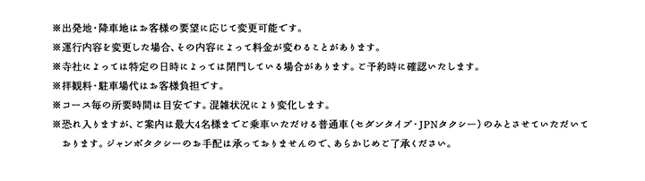 ※出発地・降車地はお客様の要望に応じて変更可能です。※運行内容を変更した場合、その内容によって料金が変わることがあります。※寺社によっては特定の日時によっては閉門している場合があります。ご予約時に確認いたします。※拝観料・駐車場代はお客様負担です。※コース毎の所要時間は目安です。混雑状況により変化します。