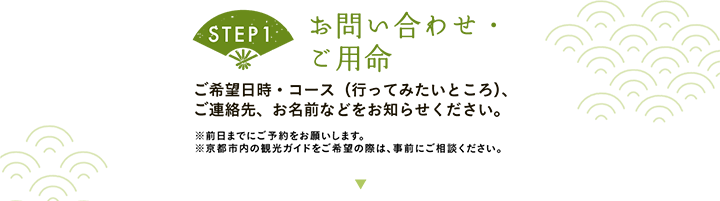 【STEP1 お問い合わせ・ご用命】ご希望日時・コース（行ってみたいところ）、ご連絡先、お名前などをお知らせください。※前日までにご予約をお願いします。※京都市内の観光ガイドをご希望の際は、事前にご相談ください。