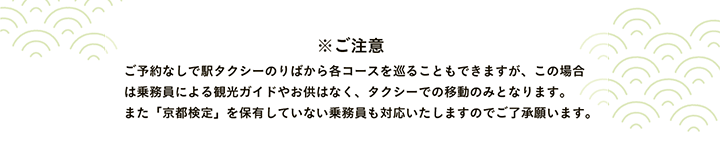 ※ご注意 ご予約なしで駅タクシーのりばから各コースを巡ることもできますが、この場合は乗務員による観光ガイドやお供はなく、タクシーでの移動のみとなります。また「京都検定」を保有していない乗務員も対応いたしますのでご了承願います。