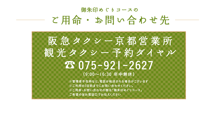 御朱印めぐりコースのご用命・お問い合わせ先 阪急タクシー京都営業所 観光タクシー予約ダイヤル 075-921-2627 （9:00～16:30 年中無休）※管理者不在時など、電話が転送される場合がございます※ご利用日の３日前までお問い合わせください※ご用命・お問い合わせの際は「御朱印めぐりコース」ご希望の旨お電話口でお伝えください