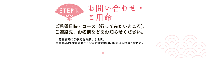 【STEP1 お問い合わせ・ご用命】ご希望日時・コース（行ってみたいところ）、ご連絡先、お名前などをお知らせください。※前日までにご予約をお願いします。※京都市内の観光ガイドをご希望の際は、事前にご相談ください。