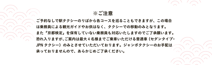 ※ご注意 ご予約なしで駅タクシーのりばから各コースを巡ることもできますが、この場合は乗務員による観光ガイドやお供はなく、タクシーでの移動のみとなります。また「京都検定」を保有していない乗務員も対応いたしますのでご了承願います。恐れ入りますが、ご案内は最大4名様までご乗車いただける普通車（セダンタイプ・JPNタクシー）のみとさせていただいております