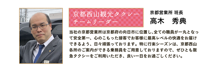 京都西山観光タクシー チームリーダー 京都営業所 班長 高木 秀典 当社の京都営業所は京都府の向日市に位置し、全ての職員が一丸となって安全第一、心のこもった接客でお客様に最高レベルの快適をお届けできるよう、日々頑張っております。特に行楽シーズンは、京都西山各所のご案内ができる乗務員をご用意しておりますので、ぜひとも阪急タクシーをご利用いただき、良い一日をお過ごしください。